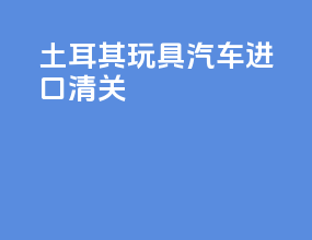 土耳其玩具汽车进口清关