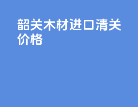 韶关木材进口清关价格