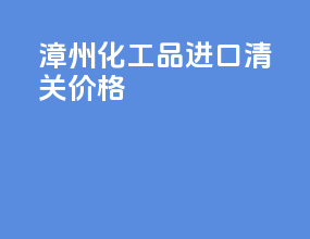 漳州化工品进口清关价格