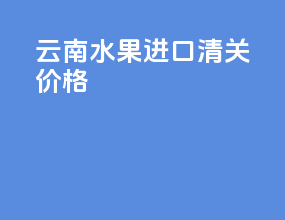 云南水果进口清关价格
