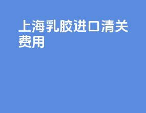 上海乳胶进口清关费用