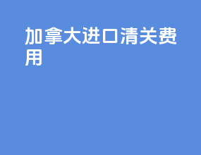 加拿大进口清关费用