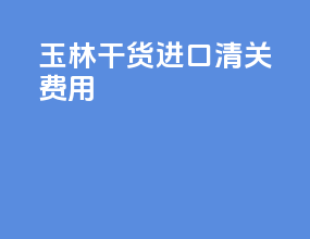 玉林干货进口清关费用