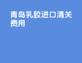 青岛乳胶进口清关费用