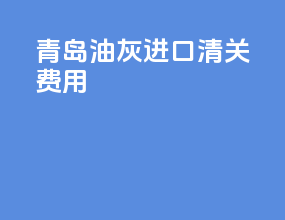 青岛油灰进口清关费用