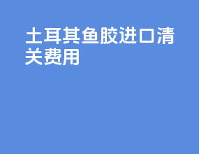 土耳其鱼胶进口清关费用
