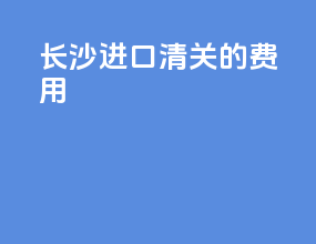 长沙进口清关的费用