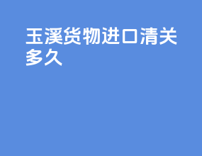 玉溪货物进口清关多久