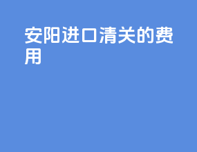安阳进口清关的费用