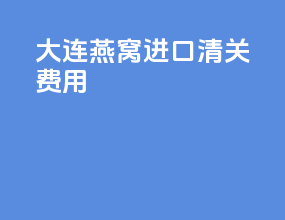 大连燕窝进口清关费用