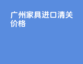 广州家具进口清关价格