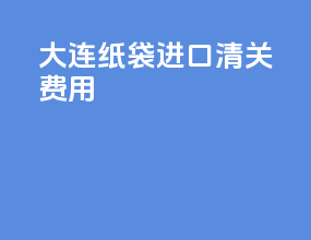 大连纸袋进口清关费用