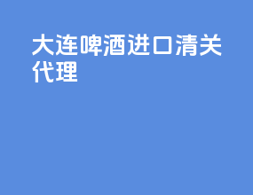 大连啤酒进口清关代理