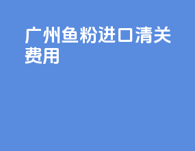 广州鱼粉进口清关费用