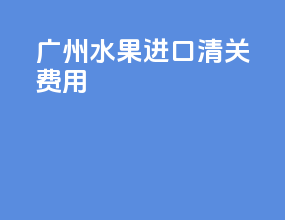 广州水果进口清关费用