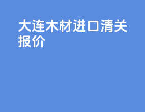 大连木材进口清关报价