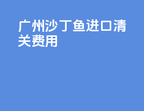 广州沙丁鱼进口清关费用
