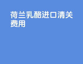荷兰乳酪进口清关费用