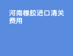 河南橡胶进口清关费用