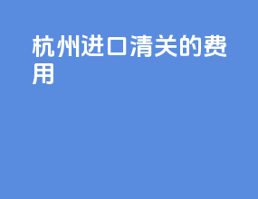 杭州进口清关的费用