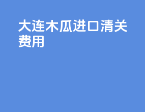 大连木瓜进口清关费用