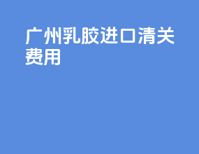 广州乳胶进口清关费用