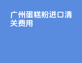 广州蛋糕粉进口清关费用