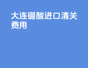 大连硼酸进口清关费用