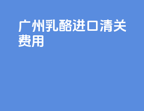 广州乳酪进口清关费用