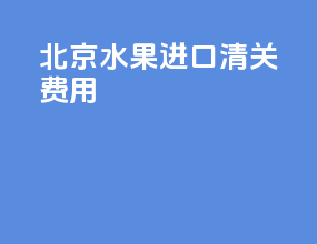 北京水果进口清关费用