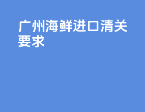 广州海鲜进口清关要求