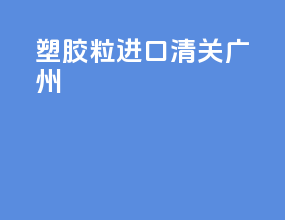 塑胶粒进口清关广州