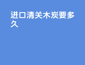 进口清关木炭要多久