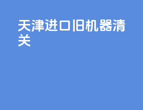 天津进口旧机器清关